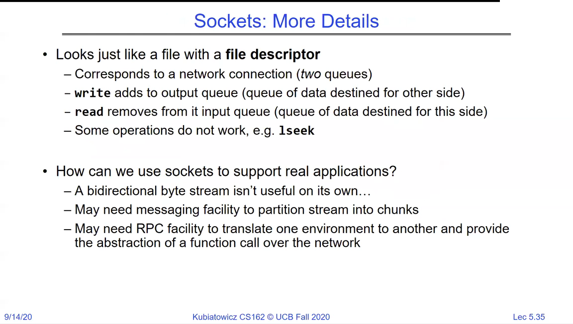 Sockets: More Details - a socket looks just like a file with a file descriptor; it corresponds to a network connection (two queues); write adds to the output queue, read removes from the input queue; some operations like lseek do not work